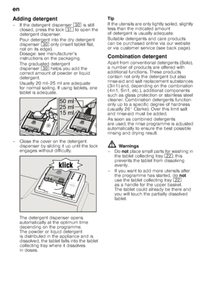 Page 14en
14
Adding detergent
– If the detergent dispenser 9 is still 
closed, press the lock  9* to open the 
detergent dispenser. 
Pour detergent into the dry detergent  
dispenser 9 only (insert tablet flat, 
not on its edge). 
Dosage: see manufacturer’s  
instructions on the packaging.  
The graduated detergent  
dispenser 9 helps you add the 
correct amount of powder or liquid  
detergent. 
Usually 20 ml–25 ml are adequate  
for normal soiling. If using tablets, one  
tablet is adequate.
– Close the cover...