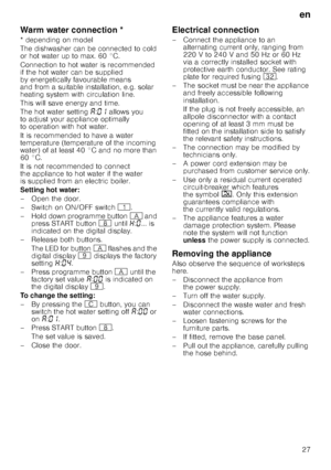 Page 27en
27
Warm water connec
tio
nWarm water connection *
* depending on model 
The dishwasher can be connected to cold  
or hot water up to max. 60 °C.  
Connection to hot water is recommended  
if the hot water can be supplied 
by energetically favourable means  
and from a suitable installation, e.g. solar  
heating system with circulation line. 
This will save energy and time. 
The hot water setting ‘:‹‚  allows you 
to adjust your appliance optimally  
to operation with hot water. 
It is recommended to...