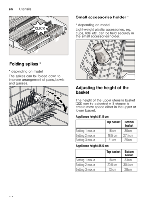 Page 14enUtensils
14
F
old ing
 s p
ik esFolding spikes *
* depending on model 
The spikes can be folded down to  
improve arrangement of pans, bowls  
and glasses. Small accessories holder *
Sm
a ll a c c
es sor
ie s  ho ld er
* depending on model 
Light-weight plastic accessories, e.g.  
cups, lids, etc. can be held securely in  
the small accessories holder. 
Adjusting the height of the  
basket 
The height of the upper utensils basket  
12  can be adjusted in 3 stages to 
create more space either in the...