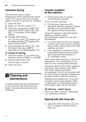 Page 24enCleaning and maintenance
24
Intensive drying 
The final rinse uses a higher  
temperature which improves the drying  
result. The running time may increase  
slightly. (Caution if utensils are delicate!) 
1.
Open the door.
2. Switch on ON/OFF switch  (.
3. Hold down programme button  # 
and press START button  ` until 
• :‹ .... is indicated on the digital 
display. 
4. Release both buttons. 
The LED for button  # flashes and 
the digital display  h displays the 
factory setting  •:‹… .
5. Press...