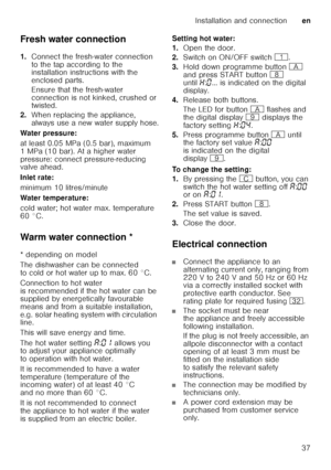 Page 37Installation and connectionen
37
Fresh water connection 
1.
Connect the fresh-water connection  
to the tap according to the  
installation instructions with the  
enclosed parts. 
Ensure that the fresh-water  
connection is not kinked, crushed or  
twisted.
2. When replacing the appliance,  
always use a new water supply hose.
Water pressure: 
at least 0.05 MPa (0.5 bar), maximum  
1 MPa (10 bar). At a higher water  
pressure: connect pressure-reducing  
valve ahead. 
Inlet rate: 
minimum 10...