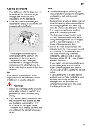 Page 13en13
Adding
 detergent
Pour detergent into the dispenser 30
(insert tablet flat, not on its edge).  Dosage: see manufacturer s
instructions on the packaging.
Close the cover on the detergent dispenser by sliding it up until the lock engages without dif ficulty.
The detergent dispenser opens automatically at the optimum time depending on the programme. The powder or liquid detergentis distributed in the appliance and is dissolved, the tablet falls into the tablet collecting tray where it dissolves in...