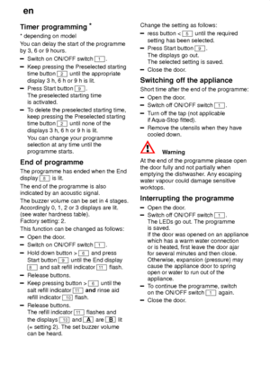 Page 16en
16
Timer
 programming *
* depending  on model
Y ou can delay the start of the programme
by 3, 6 or 9 hours.
Switch on ON/OFF switch 1.
Keep pressing the Preselected starting time button 
2 until the appropriate
display 3 h, 6 h or 9 h is lit.
Press Start button 9.
The preselected starting time is activated.
T o delete the preselected starting time,
keep pressing the Preselected starting time button 
2 until none of the
displays 3 h, 6 h or 9 h is lit. Y ou can change your programme
selection at any...