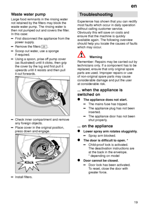 Page 19en19
Waste
 water pump
Large  food remnants in the rinsing water
not retained by the filters may block the waste water pump. The rinsing water is then not pumped out and covers the filter .
In this case:
First disconnect the appliance from the power supply .
Remove the filters 26.
Scoop out water , use a sponge
if required.
Using a spoon, prise of f pump cover
(as illustrated) until it clicks, then grip the cover by the lug and first pull it upwards until it resists and then pull it out forwards.
Check...