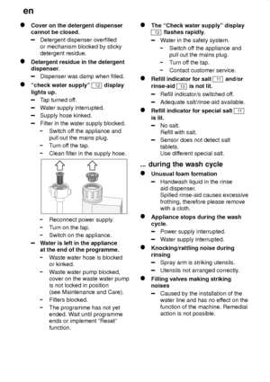 Page 20en
20
Cover on the detergent dispenser cannot be closed.
Detergent dispenser overfilled or mechanism blocked by sticky detergent residue.
Detergent residue in the detergent 
dispenser.
Dispenser was damp when filled.
ªcheck water supplyº 12 display
lights up.
T ap turned of f.
Water supply interrupted.
Supply hose kinked.
Filter in the water supply blocked.
Switch of f the appliance and
pull out the mains plug.
T urn of f the tap.
Clean filter in the supply hose.
Reconnect power supply .
Turn on the...