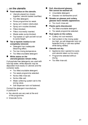 Page 21en21
...
 on the utensils
Food  residue on the utensils.
Utensils placed too closely together , utensils basket overfilled.
Too little detergent.
Rinse programme too weak.
Spray arm rotation obstructed.
Spray arm nozzles blocked.
Filters blocked.
Filters incorrectly inserted.
W aste water pump blocked.
Top basket on right and left not set
to same height.
T ea or lipstick residue is not
completely removed.
Detergent has inadequate bleaching ef fect.
Too low rinsing temperature.
Too little/unsuitable...