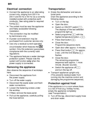 Page 24en
24
Electrical
 connection
Connect the appliance to an alternating
current only , ranging from 220 V to
240 V and 50 Hz or 60 Hz via a correctly installed socket with protective earthconductor . See rating plate for required
fusing 
32 .
The socket must be near the appliance and freely accessible following installation.
The connection may be modified by technicians only .
A power cord extension may be purchased from customer service only .
Use only a residual-current-operated circuit-breaker which...