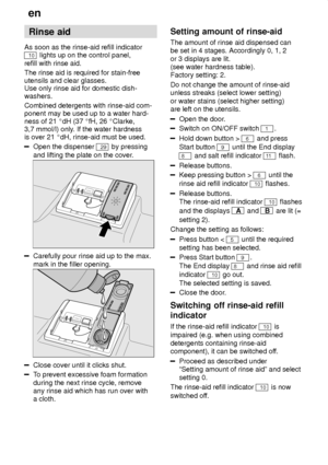 Page 8en
8 Rinse
 aid
As  soon as the rinse-aid refill indicator
10 lights up on the control panel,
refill with rinse aid. The rinse aid is required for stain-free utensils and clear glasses. Use only rinse aid for domestic dish- washers. Combined detergents with rinse-aid com- ponent may be used up to a water hard-ness of 21  dH (37  fH, 26  Clarke,
3,7 mmol/l) only . If the water hardness
is over 21  dH, rinse-aid must be used.
Open the dispenser 29 by pressing
and lifting the plate on the cover .
Carefully...