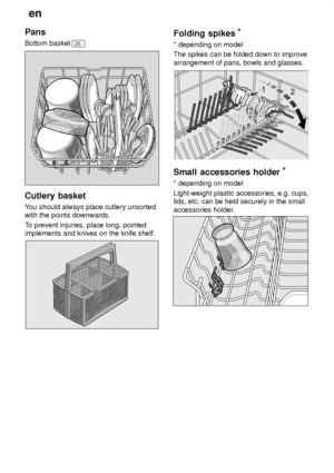 Page 10en
10
Pans Bottom basket 
28
Cutlery
 basket
You  should always place cutlery unsorted
with the points downwards. T o prevent injuries, place long, pointed
implements and knives on the knife shelf.
Folding  spikes *
* depending  on model
The spikes can be folded down to improve arrangement of pans, bowls and glasses.
Small  accessories holder *
* depending  on model
Light-weight plastic accessories, e.g. cups, lids, etc. can be held securely in the small accessories holder .
     