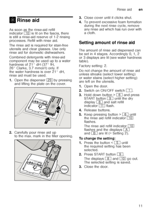 Page 11Rinse aiden
11
, Rinse aidRinse aid 
As soon as the rinse-aid refill  
indicator ) is lit on the fascia, there 
is still a rinse-aid reserve of 1-2 rinsing  
processes. Refill with rinse aid. 
The rinse aid is required for stain-free  
utensils and clear glasses. Use only  
rinse aid for domestic dishwashers. 
Combined detergents with rinse-aid  
component may be used up to a water 
hardness of 21° dH (37° fH,  
26° Clarke, 3.7 mmol/l) only. If  
the water hardness is over 21° dH, 
rinse aid must be...