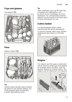 Page 13Utensilsen
13
Cups and glasses 
Top basket 
1
Pans
Bottom basket  1b
Tip 
Heavily soiled utensils (pans) should  
be placed in the bottom basket. The  
more powerful spray jet provides  
a better dishwashing result. Tip 
Other examples, such as the best way  
of loading your dishwasher, can 
be found on our homepage as a free  
download. The corresponding Internet  
address can be found on the back page  
of these instructions for use.
Cutlery basket 
You should always place cutlery  
unsorted with the...