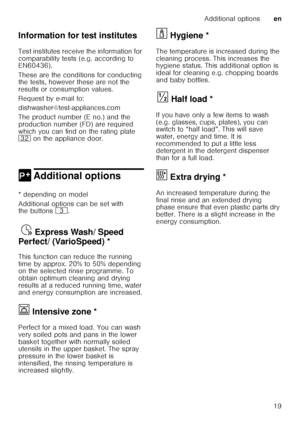 Page 19Additional optionsen
19
Information for test institutes 
Test institutes receive the information for  
comparability tests (e.g. according to  
EN60436).  
These are the conditions for conducting  
the tests, however these are not the  
results or consumption values.  
Request by e-mail to:
dishwasher@test-appliances.com 
The product number (E no.) and the  
production number (FD) are required  
which you can find on the rating plate  
92
 on the appliance door. 
0 Additional optionsAdditional options
*...