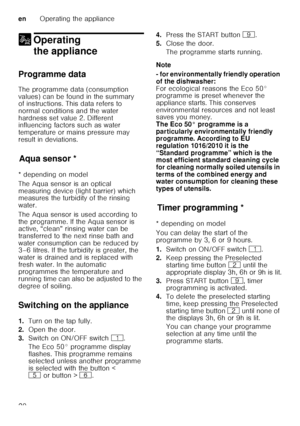 Page 20enOperating the appliance
20
1 Operating 
the appliance
Operating theappliance
Programme data 
The programme data (consumption  
values) can be found in the summary  
of instructions. This data refers to  
normal conditions and the water  
hardness set value 2. Different  
influencing factors such as water  
temperature or mains pressure may  
result in deviations.
Aq u
a s ens
orAqua sensor *
* depending on model 
The Aqua sensor is an optical  
measuring device (light barrier) which  
measures the...