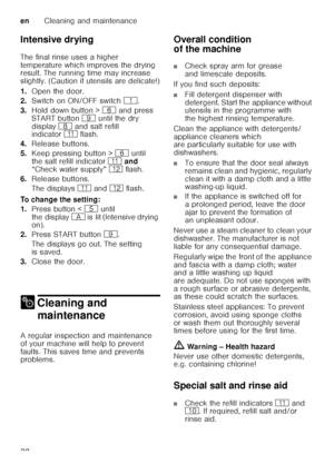 Page 22enCleaning and maintenance
22
Intensive drying 
The final rinse uses a higher  
temperature which improves the drying  
result. The running time may increase  
slightly. (Caution if utensils are delicate!) 
1.
Open the door.
2. Switch on ON/OFF switch (. 
3. Hold down button >  P and press 
START button h until the dry 
display ` and salt refill 
indicator )* flash.
4. Release buttons.
5. Keep pressing button >  P until 
the salt refill indicator  )* and  
“Check water supply”  )2 flash.
6. Release...