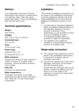 Page 33Installation and connectionen
33
Delivery 
Your dishwasher has been checked  
thoroughly in the factory to ensure that it  
is in working order. This may cause  
small water stains. These will disappear 
after the first wash cycle. 
Technical specifications 
Weig ht: 
max. 60 kg 
Voltage:
220–240 V, 50 Hz or 60 Hz 
Connected load: 
2.0–2.4 kW 
Fuse:
10/16 A (UK 13A) 
Power input: 
switched off 0.1 W 
not switched off 0.1 W 
Water pressure: 
at least 0.05 MPa (0.5 bar), maximum  
1 MPa (10 bar). At a...