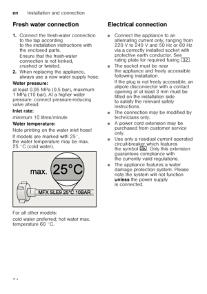 Page 34enInstallation and connection
34
Fresh water connection 
1.
Connect the fresh-water connection  
to the tap according  
to the installation instructions with  
the enclosed parts. 
Ensure that the fresh-water  
connection is not kinked,  
crushed or twisted.
2. When replacing the appliance,  
always use a new water supply hose.
Water pressure: 
at least 0.05 MPa (0.5 bar), maximum  
1 MPa (10 bar). At a higher water  
pressure: connect pressure-reducing  
valve ahead. 
Inlet rate: 
minimum 10...