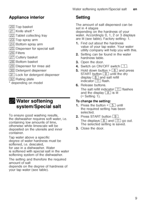 Page 9Water softening system/Special salten
9
Appliance interior 
* depending on model
+
Water sof tening 
system/Special salt
Water softening system/Special salt
To ensure good washing results,  
the dishwasher requires soft water, i.e.  
containing low amounts of lime,  
otherwise white limescale will be  
depositedontheutensils andinner 
container.   
Tap water above a specific  
degree of water hardness must be  
softened, i.e. descaled,  
for use in a dishwasher. Water  
is softened with special salt in...