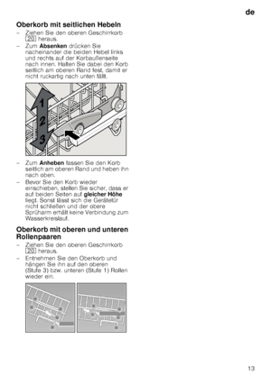 Page 13de13
Oberkorb mit seitlichen Hebeln 
– Ziehen Sie den oberen Geschirrkorb 
1  heraus. 
–Zum  Absenken  drücken Sie 
nacheinander die beiden Hebel links  
und rechts auf der Korbaußenseite  
nach innen. Halten Sie dabei den Korb  
seitlich am oberen Rand fest, damit er  
nicht ruckartig nach unten fällt.
–Zum  Anheben  fassen Sie den Korb 
seitlich am oberen Rand und heben ihn  
nach oben.
– Bevor Sie den Korb wieder  einschieben, stellen Sie sicher, dass er 
auf beiden Seiten auf  gleicher Höhe 
liegt....