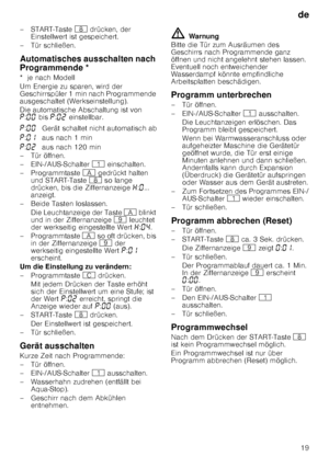 Page 19de19
–START-Taste 
` drücken, der 
Einstellwert ist gespeichert.
– Tür schließen.
Au
to
ma
tis
ches
 a
usscha
lte
n
 n
ach
 P
rogrammendeAutomatisches ausschalten nach 
Programmende * 
*  je nach Modell 
Um Energie zu sparen, wird der  
Geschirrspüler 1 min nach Programmende  
ausgeschaltet (Werkseinstellung). 
Die automatische Abschaltung ist von  
˜ :‹‹  bis  ˜:‹ƒ  einstellbar.
– Tür öffnen. 
– EIN-/AUS-Schalter  ( einschalten.
– Programmtaste  # gedrückt halten 
und START-Taste  ` so lange 
drücken,...