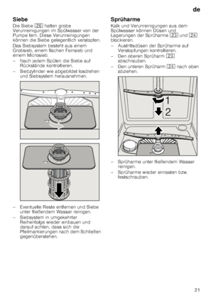 Page 21de21
Siebe 
Die Siebe 
1R halten grobe 
Verunreinigungen im Spülwasser von der  
Pumpe fern. Diese Verunreinigungen 
können die Siebe gelegentlich verstopfen. 
Das Siebsystem besteht aus einem  
Grobsieb, einem flachen Feinsieb und  
einem Microsieb. 
– Nach jedem Spülen die Siebe auf  Rückstände kontrollieren.
– Siebzylinder wie abgebildet losdrehen  und Siebsystem herausnehmen.
– Eventuelle Reste entfernen und Siebe  unter fließendem Wasser reinigen.
– Siebsystem in umgekehrter  Reihenfolge wieder...