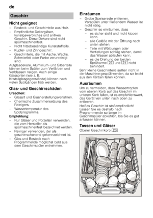 Page 10de 
10
Nicht geeignet 
– Besteck- und Geschirrteile aus Holz.  
– Empfindliche Dekorgläser, 
kunstgewerbliches und antikes  
Geschirr. Diese Dekore sind nicht 
spülmaschinenfest.
– Nicht hitzebeständige Kunststoffteile. 
– Kupfer- und Zinngeschirr. 
– Geschirrteile, die mit Asche, Wachs,  Schmierfett oder Farbe verunreinigt  
sind.
Aufglasdekore, Aluminium- und Silberteile 
können beim Spülen zum Verfärben und  
Verblassen neigen. Auch einige  
Glassorten (wie z. B. 
Kristallglasgegenstände) können nach...