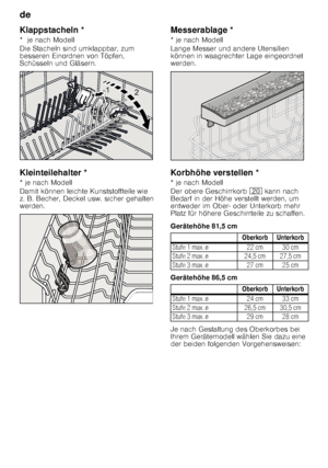 Page 12de 
12
K
la
pps
ta
che
lnKlappstacheln * 
*  je nach Modell 
Die Stacheln sind umklappbar, zum  
besseren Einordnen von Töpfen,  
Schüsseln und Gläsern. 
Kleinteilehalter *
Kl
ein
te
ile
ha
lte
r
* je nach Modell 
Damit können leichte Kunststoffteile wie  
z. B. Becher, Deckel usw. sicher gehalten  
werden. Messerablage *
Messe
ra blage
* je nach Modell 
Lange Messer und andere Utensilien  
können in waagrechter Lage eingeordnet  
werden.
Korbhöhe
 v ers
te
lle
nKorbhöhe verstellen * 
* je nach Modell...