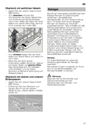 Page 13de13
Oberkorb mit seitlichen Hebeln 
– Ziehen Sie den oberen Geschirrkorb 
1  heraus. 
–Zum  Absenken  drücken Sie 
nacheinander die beiden Hebel links  
und rechts auf der Korbaußenseite  
nach innen. Halten Sie dabei den Korb  
seitlich am oberen Rand fest, damit er  
nicht ruckartig nach unten fällt.
–Zum  Anheben  fassen Sie den Korb 
seitlich am oberen Rand und heben ihn  
nach oben.
– Bevor Sie den Korb wieder  einschieben, stellen Sie sicher, dass er 
auf beiden Seiten auf  gleicher Höhe 
liegt....