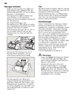 Page 14de 
14
Reiniger einfüllen 
– Sollte die Reinigerkammer 
9 noch 
geschlossen sein, betätigen Sie den  
Verschlussriegel  9*, um sie zu öffnen.
Reiniger in die trockene  
Reinigerkammer  9 einfüllen (Tab 
quer einlegen, nicht hochkant).  
Dosierung: siehe Herstellerhinweise auf 
der Verpackung.  
Die Dosiereinteilung in der  
Reinigerkammer  9 hilft Ihnen dabei, 
die richtige Menge pulverförmigen oder  
flüssigen Reiniger einzufüllen. 
Üblicherweise genügen 20 ml - 25 ml  
bei normaler Verschmutzung. Bei...