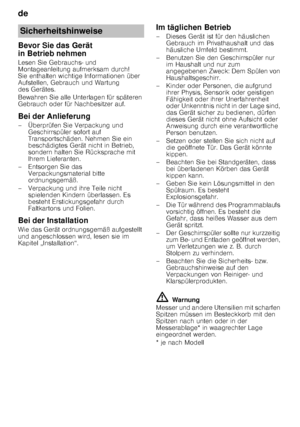 Page 4de 
4
Bevor Sie das Gerät  
in Betrieb nehmen 
Lesen Sie Gebrauchs- und  
Montageanleitung aufmerksam durch!  
Sie enthalten wichtige Informationen über 
Aufstellen, Gebrauch und Wartung  
des Gerätes. 
Bewahren Sie alle Unterlagen für späteren  
Gebrauch oder für Nachbesitzer auf. 
Bei der Anlieferung 
– Überprüfen Sie Verpackung und 
Geschirrspüler sofort auf  
Transportschäden. Nehmen Sie ein  
beschädigtes Gerät nicht in Betrieb,  
sondern halten Sie Rücksprache mit 
Ihrem Lieferanten.
– Entsorgen...