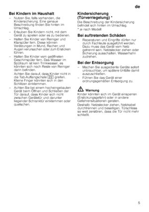 Page 5de5
Bei Kindern im Haushalt 
– Nutzen Sie, falls vorhanden, die 
Kindersicherung. Eine genaue  
Beschreibung finden Sie hinten im 
Umschlag.
– Erlauben Sie Kindern nicht, mit dem  Gerät zu spielen oder es zu bedienen.
– Halten Sie Kinder von Reiniger und  Klarspüler fern. Diese können 
Verätzungen in Mund, Rachen und  
Augen verursachen oder zum Ersticken  
führen.
– Halten Sie Kinder vom geöffneten  Geschirrspüler fern. Das Wasser im 
Spülraum ist kein Trinkwasser, es 
könnten sich noch Reste von...