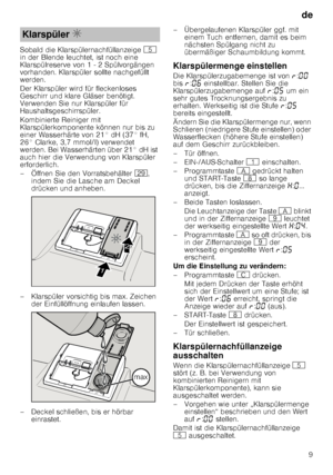 Page 9de9
Sobald die Klarspülernachfüllanzeige 
H 
in der Blende leuchtet, ist noch eine  
Klarspülreserve von 1 - 2 Spülvorgängen  
vorhanden. Klarspüler sollte nachgefüllt  
werden. 
Der Klarspüler wird für fleckenloses  
Geschirr und klare Gläser benötigt.  
Verwenden Sie nur Klarspüler für  
Haushaltsgeschirrspüler. 
Kombinierte Reiniger mit  
Klarspülerkomponente können nur bis zu  
einer Wasserhärte von 21° dH (37° fH, 
26° Clarke, 3,7 mmol/l) verwendet  
werden. Bei Wasserhärten über 21° dH ist  
auch...