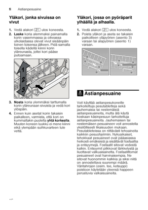 Page 16fiAstianpesuaine
16
Yläkori, jonka sivuissa on  
vivut 
1.
Vedä alakori 1* ulos koneesta. 
2. Laske  koria alemmaksi painamalla 
korin vasemmassa ja oikeassa  
ulkolaidassa olevat vivut sisäänpäin  
toinen toisensa jälkeen. Pidä samalla  
toisella kädellä kiinni korin 
yläreunasta, jottei kori pääse  
putoamaan.
3. Nosta  koria ylemmäksi tarttumalla 
korin yläreunaan sivuista ja vedä kori  
ylöspäin.
4. Ennen kuin asetat korin takaisin 
paikalleen, varmista, että kori on  
kummaltakin puolelta  yhtä...