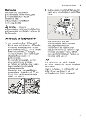 Page 17Astianpesuainefi
17
Huomautus 
Noudata aina pesuaineen  
pakkauksessa olevia ohjeita, jotta  
pesutuloksesta tulee hyvä! 
Lisätietoja saat  
astianpesuainevalmistajien  
neuvontapisteistä.
ã Varoitus –  Noudata 
astianpesuaineen ja huuhtelukirkasteen  
pakkauksessa annettuja turvallisuus- ja  
käyttöohjeita.
Annostele astianpesuaine 
1. Jos pesuainekotelo  9* on vielä 
kiinni, avaa se lukitsimen  92 avulla.
Annostele astianpesuaine kuivaan  
pesuainekoteloon 9* (aseta tabletti 
koteloon poikittain, ei...