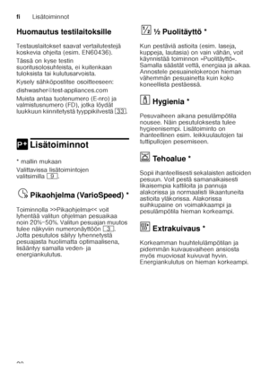 Page 20fiLisätoiminnot
20
Huomautus testilaitoksille 
Testauslaitokset saavat vertailutestejä  
koskevia ohjeita (esim. EN60436).  
Tässä on kyse testin  
suoritusolosuhteista, ei kuitenkaan  
tuloksista tai kulutusarvoista.  
Kysely sähköpostitse osoitteeseen: 
dishwasher@test-appliances.com 
Muista antaa tuotenumero (E-nro) ja  
valmistusnumero (FD), jotka löydät  
luukkuun kiinnitetystä tyyppikilvestä 
9:. 
0 LisätoiminnotLisätoiminnot
* mallin mukaan 
Valittavissa lisätoimintojen  
valitsimilla h.
Pika
oh...