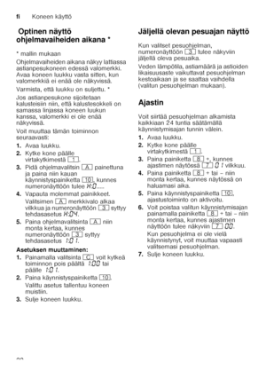 Page 22fiKoneen käyttö
22
Op t
in e n näy tt
ö o hje lmava
ih eid e n aik a naOptinen näyttö 
ohjelmavaiheiden aikana * 
* mallin mukaan 
Ohjelmavaiheiden aikana näkyy lattiassa  
astianpesukoneen edessä valomerkki. 
Avaa koneen luukku vasta sitten, kun  
valomerkkiä ei enää ole näkyvissä. 
Varmista, että luukku on suljettu. * 
Jos astianpesukone sijoitetaan  
kalusteisiin niin, että kalustesokkeli on  
samassa linjassa koneen luukun  
kanssa, valomerkki ei ole enää  
näkyvissä.  
Voit muuttaa tämän toiminnon...