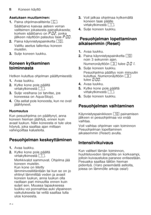 Page 24fiKoneen käyttö
24
Asetuksen muuttaminen: 
1.
Paina ohjelmavalitsinta 3.
Säätöarvo kasvaa asteen verran  
valitsimen jokaisesta painalluksesta;  
korkein säätöarvo on ˜:‹ƒ , jonka 
jälkeen näyttöön palautuu taas ˜:‹‹ . 
2. Paina käynnistyspainiketta ). 
Valittu asetus tallentuu koneen  
muistiin. 
3. Sulje koneen luukku.
Koneen kytkeminen  
toiminnasta 
Hetken kuluttua ohjelman päättymisestä: 
1. Avaa luukku.
2. Kytke kone pois päältä  
virtakytkimestä (.
3. Sulje vesihana (ei tarvitse, jos 
koneessa on...