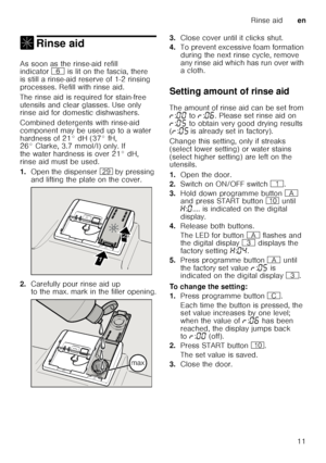 Page 11Rinse aiden
11
, Rinse aidRinse aid 
As soon as the rinse-aid refill  
indicator P is lit on the fascia, there 
is still a rinse-aid reserve of 1-2 rinsing  
processes. Refill with rinse aid. 
The rinse aid is required for stain-free  
utensils and clear glasses. Use only  
rinse aid for domestic dishwashers. 
Combined detergents with rinse-aid  
component may be used up to a water 
hardness of 21° dH (37° fH,  
26° Clarke, 3.7 mmol/l) only. If  
the water hardness is over 21° dH, 
rinse aid must be...