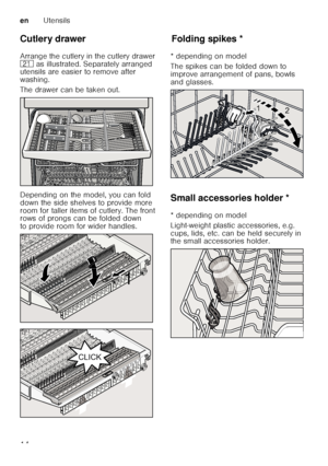 Page 14enUtensils
14
Cutlery drawer 
Arrange the cutlery in the cutlery drawer  
1*
 as illustrated. Separately arranged 
utensils are easier to remove after 
washing. 
The drawer can be taken out. 
Depending on the model, you can fold  
down the side shelves to provide more  
room for taller items of cutlery. The front  
rows of prongs can be folded down  
to provide room for wider handles. 
Fo ld in g spikesFolding spikes *
* depending on model 
The spikes can be folded down to  
improve arrangement of pans,...