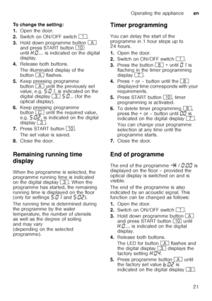 Page 21Operating the applianceen
21
To change the setting: 
1.
Open the door.
2. Switch on ON/OFF switch (.
3. Hold down programme button # 
and press START button ) 
until •:‹ .... is indicated on the digital 
display.
4. Release both buttons.
The illuminated display of the  
button # flashes.
5. Keep pressing programme 
button # until the previously set 
value, e.g. †:‹‚ , is indicated on the 
digital display 8 † :‹ ... (for the 
optical display).
6. Keep pressing programme  
button 3 until the required...