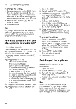 Page 22enOperating the appliance
22
To change the setting, 
1.
Press programme button  3. Each 
time the button is pressed, the set  
value increases by one level; when  
the value of ›:‹„  has been reached, 
the display jumps back to ›:‹‹  (off).
2. Press START button  ), the set 
value is saved.
3. Close the door.
Note 
Depending on the setting for “Automatic  
switch off when programme ends or  
interior light”, the optical display is no  
longer or only briefly visible. 
Automatic switch off after end  
of...