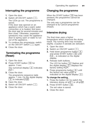 Page 23Operating the applianceen
23
Interrupting the programme 
1.
Open the door.
2. Switch off ON/OFF switch  (.
The LEDs go out. The programme is  
saved.  
If the door was opened on an  
appliance which has a warm water 
connection or is heated, first leave  
the door ajar for several minutes and  
then close. Otherwise, expansion 
(pressure) may cause the appliance  
door to spring open or water to run  
out of the appliance.
3. To continue the programme, switch  
on the ON/OFF switch  ( again.
4. Close the...