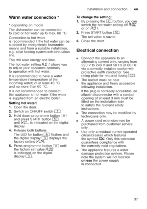 Page 37Installation and connectionen
37
Warm water connection *
Warm
 wat
er  c
onne c
tio n
* depending on model 
The dishwasher can be connected  
to cold or hot water up to max. 60 °C.  
Connection to hot water  
is recommended if the hot water can be  
supplied by energetically favourable  
means and from a suitable installation, 
e.g. solar heating system with circulation  
line. 
This will save energy and time. 
The hot water setting ‘:‹‚  allows you 
to adjust your appliance optimally  
to operation with...