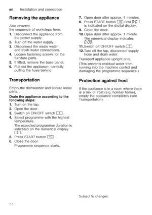 Page 38enInstallation and connection
38
Removing the appliance 
Also observe  
the sequence of worksteps here. 
1.
Disconnect the appliance from  
the power supply.
2. Turn off the water supply.
3. Disconnect the waste water  
and fresh water connections.
4. Loosen fastening screws for the  
furniture parts.
5. If fitted, remove the base panel.
6. Pull out the appliance, carefully 
pulling the hose behind.
Transportation 
Empty the dishwasher and secure loose  
parts. 
Drain the appliance according to the...
