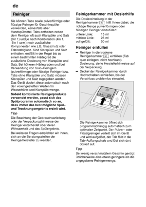 Page 12de
12 Reiniger
Sie k’nnen T abs sowie pulverf’rmige oder
fl˜ssige Reiniger f˜r Geschirrsp˜ler verwenden, keinesfalls aber Handsp˜lmittel. T abs enthalten neben
dem Reiniger oft auch Klarsp˜ler und Salz(3in 1) und je nach Kombination (4in 1,  5in 1 usw .) noch zus‚tzliche
Komponenten wie z.B. Glasschutz oder Edelstahlglanz. Sind Klarsp˜ler und Salz enthalten, entf‚llt in der Regel bis zu einem bestimmten H‚rtegrad die zus‚tzliche Dosierung von Klarsp˜ler und Salz. Bei h’heren H‚rtegraden und bei V...