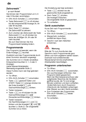 Page 16de
16
Zeitvorwahl
*
*  je nach Modell Sie k’nnen den Programmstart um 3, 6 oder 9 Stunden verschieben.
EIN±/AUS±Schalter 1 einschalten.
T aste Zeitvorwahl 2 so oft dr˜cken
bis die entsprechende Anzeige 3h, 6h oder 9h leuchtet.
Start±T aste 9 dr˜cken.
Die Zeitvorwahl ist aktiviert.
Zum L’schen der Zeitvorwahl die T aste
Zeitvorwahl 
2 so oft dr˜cken bis
keine der Anzeigen 3h, 6h oder 9h mehr leuchtet. Bis zum Start k’nnen Sie Ihre Programmwahl beliebig ‚ndern.
Programmende Das Programm ist beendet, wenn...