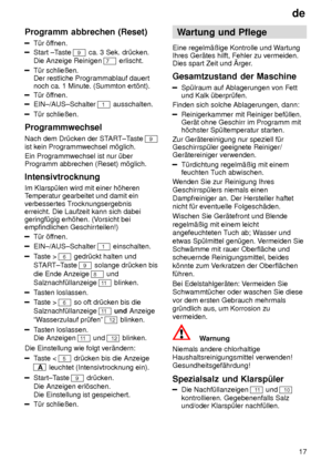 Page 17de17
Programm
 abbrechen (Reset)
T˜r ’ffnen.
Start ±T aste 9 ca. 3 Sek. dr˜cken. 
Die Anzeige Reinigen 
7  erlischt.
T˜r schlieûen.  Der restliche Programmablauf dauertnoch ca. 1 Minute. (Summton ert’nt).
T˜r ’f fnen.
EIN±/AUS±Schalter 1 ausschalten.
T˜r schlieûen.
Programmwechsel Nach dem Dr˜cken der ST ART±Taste 
9
ist kein Programmwechsel m’glich. Ein Programmwechsel ist nur ˜ber Programm abbrechen (Reset) m’glich. Intensivtrocknung Im Klarsp˜len wird mit einer h’heren Temperatur gearbeitet und damit...