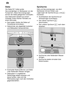 Page 18de
18
Siebe Die Siebe 
26
 halten grobe
V erunreinigungen im Sp˜lwasser von der
Pumpe fern. Diese V erunreinigungen
k’nnen die Siebe gelegentlich verstopfen. Das Siebsystem besteht aus einem Grobsieb, einem flachen Feinsieb und einem Microsieb.
Nach jedem Sp˜len die Siebe auf R˜ckst‚nde kontrollieren.
Siebzylinder wie abgebildet losdrehen und Siebsystem herausnehmen.
Eventuelle Reste entfernen und Siebe unter flieûendem W asser reinigen.
Siebsystem in umgekehrter Reihenfolge wieder einbauen und darauf...