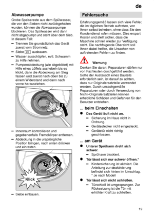 Page 19de19
Abwasserpumpe Grobe Speisereste aus dem Sp˜lwasser
,
die von den Sieben nicht zur˜ckgehalten wurden, k’nnen die Abwasserpumpe blockieren. Das Sp˜lwasser wird dannnicht abgepumpt und steht ˜ber dem Sieb. In diesem Fall:
T rennen Sie grunds‚tzlich das Ger‚t
zuerst vom Stromnetz.
Siebe 26  ausbauen.
Wasser aussch’pfen, evtl. Schwamm
zu Hilfe nehmen.
Pumpenabdeckung (wie abgebildet) mit Hilfe eines L’f fels aushebeln bis es
klickt, dann die Abdeckung am Stegfassen und zuerst nach oben bis zu einem...