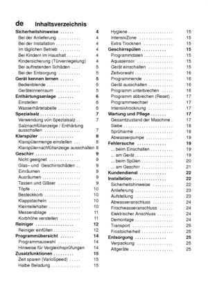 Page 3deInhaltsverzeichnis
Sicherheitshinweise 4 
.  . . . . . 
Bei der Anlieferung 4 
. . . . . . . . . . 
Bei der Installation 4 
. . . . . . . . . . . 
Im t‚glichen Betrieb 4 
. . . . . . . . . 
Bei Kindern im Haushalt 4 
. . . . . . 
Kindersicherung (T˜rverriegelung) 4 
Bei auftretenden Sch‚den 5 
. . . . 
Bei der Entsorgung 5 
. . . . . . . . . . 
Ger‚t kennen lernen 5 
. . . . . . 
Bedienblende 5 
. . . . . . . . . . . . . . . 
Ger‚teinnenraum 5 
. . . . . . . . . . . 
Enth‚rtungsanlage 6 
. . . . . . ....