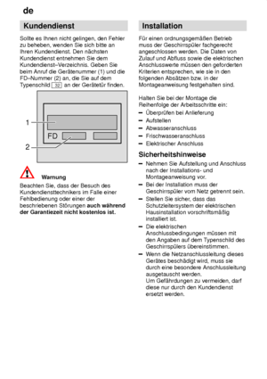 Page 22de
22 Kundendienst
Sollte es Ihnen nicht gelingen, den Fehler zu beheben, wenden Sie sich bitte anIhren Kundendienst. Den n‚chsten Kundendienst entnehmen Sie dem Kundendienst±V erzeichnis. Geben Sie
beim Anruf die Ger‚tenummer (1) und dieFD±Nummer (2) an, die Sie auf dem T ypenschild 
32 an der Ger‚tet˜r finden.
FD
1 2
Warnung
Beachten Sie, dass der Besuch des Kundendiensttechnikers im Falle einerFehlbedienung oder einer der beschriebenen St’rungen  auch w‚hrend
der Garantiezeit nicht kostenlos ist....